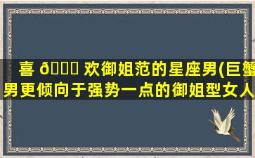 喜 🕊 欢御姐范的星座男(巨蟹男更倾向于强势一点的御姐型女人 🐎 )